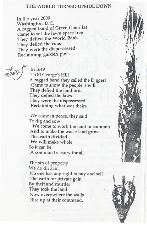 THE WORLD TURNED UPSIDE DOWN  In the year 2000 Washington D.C. . A ragged band of Green Guerillas  Came to set the lawn space free They defied the World Bank They defied the cops  They were the dispossessed Reclaiming garden plots....  ne In 1649 p QAR To 5t George’s Hill  A ragged band they called the Diggers Came to show the people’s will They defied the landlords  They defied the laws.  They were the dispossessed Reclaiming what was theirs  We come in peace, they said To dig and sow We come to work the land in common  And to make the waste land grow  This earth divided  We will make whole S0t can be  A common treasury for all.  The sin of property We do discain No one has any right to buy and sell The earth for private gain By theft and murder They took the land Now everywhere the walls Rise up at their command.  